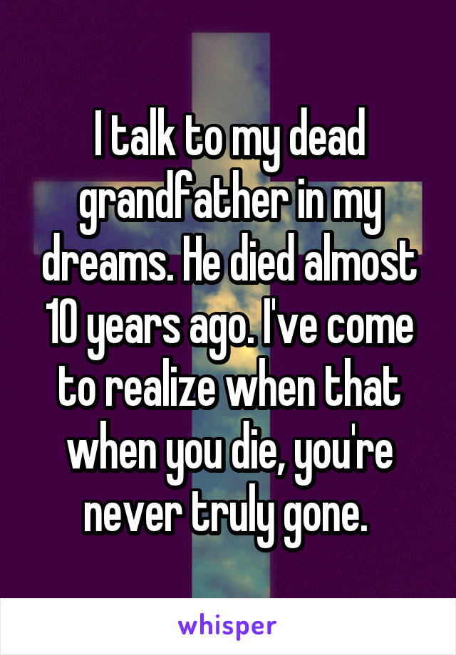 I talk to my dead grandfather in my dreams. He died almost 10 years ago. I've come to realize when that when you die, you're never truly gone. 