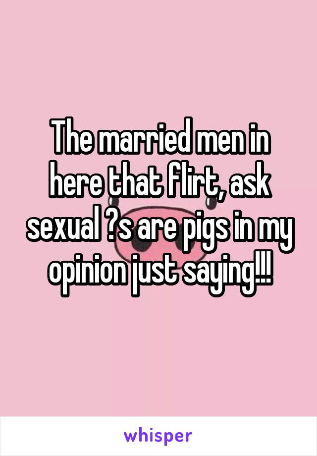 The married men in here that flirt, ask sexual ?s are pigs in my opinion just saying!!!
