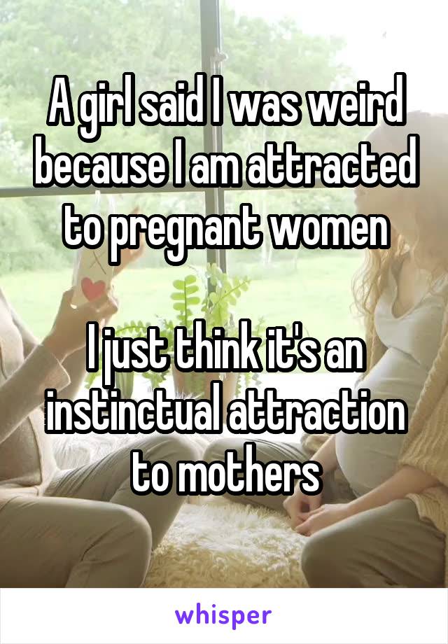 A girl said I was weird because I am attracted to pregnant women

I just think it's an instinctual attraction to mothers
