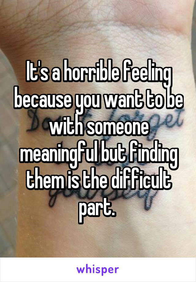 It's a horrible feeling because you want to be with someone meaningful but finding them is the difficult part. 