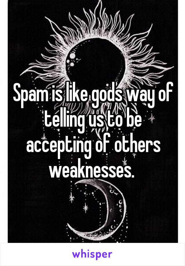 Spam is like gods way of telling us to be accepting of others weaknesses. 