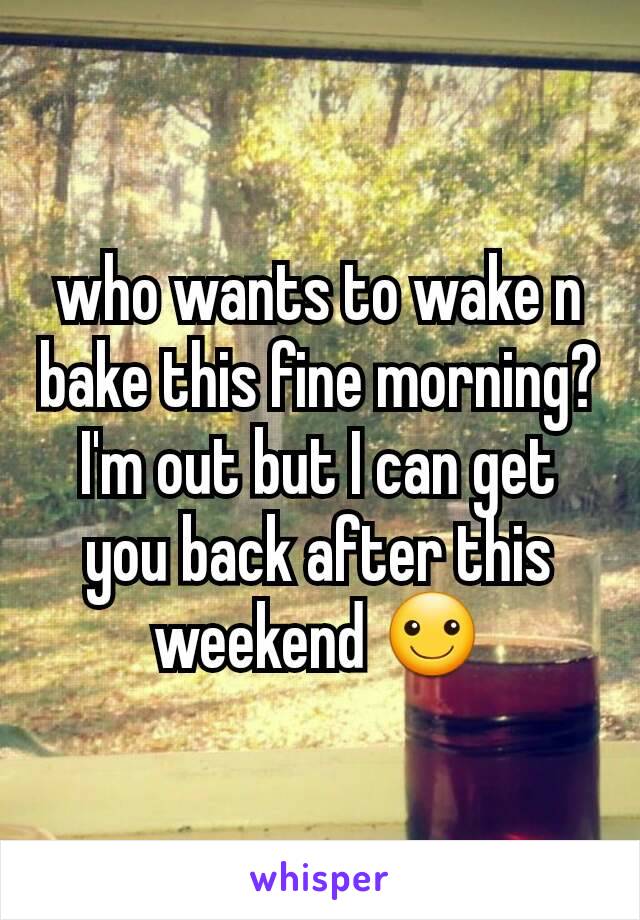who wants to wake n bake this fine morning? I'm out but I can get you back after this weekend ☺