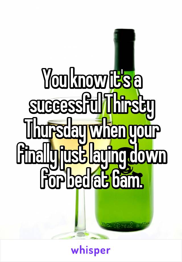 You know it's a successful Thirsty Thursday when your finally just laying down for bed at 6am.
