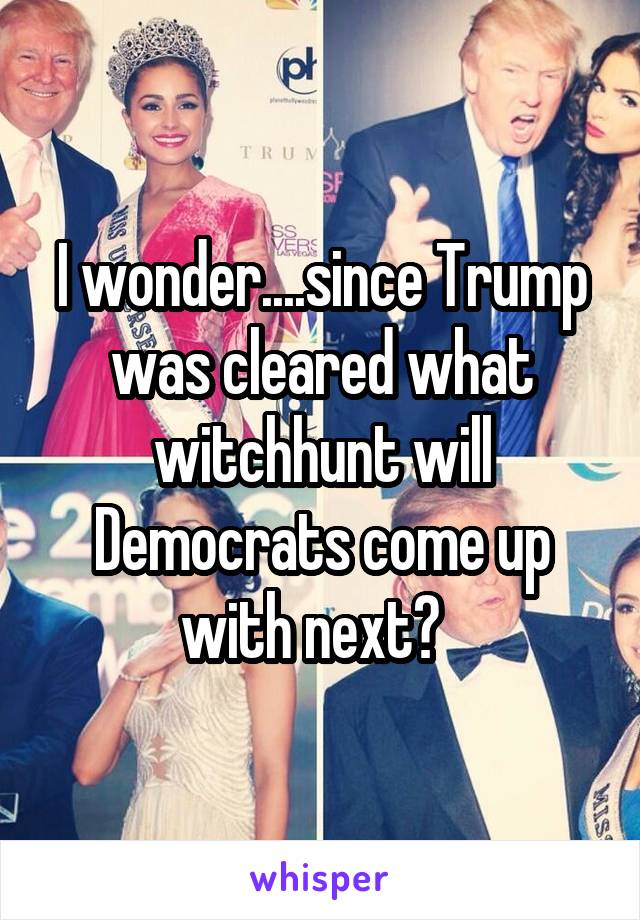 I wonder....since Trump was cleared what witchhunt will Democrats come up with next?  