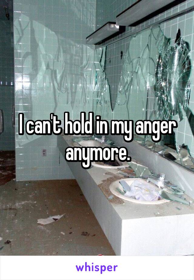 I can't hold in my anger anymore.