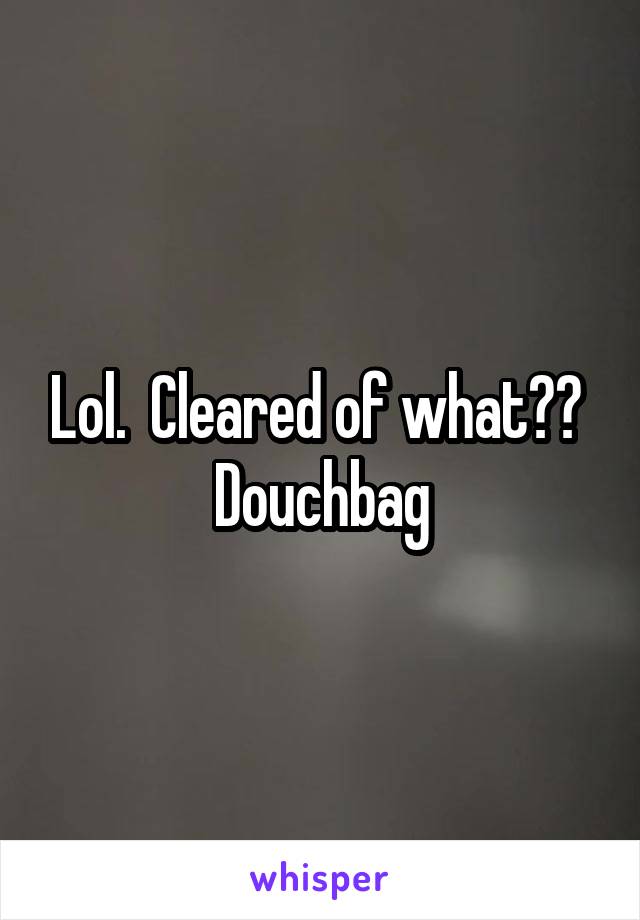 Lol.  Cleared of what??  Douchbag