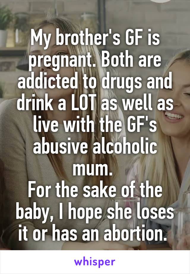 My brother's GF is pregnant. Both are addicted to drugs and drink a LOT as well as live with the GF's abusive alcoholic mum. 
For the sake of the baby, I hope she loses it or has an abortion. 