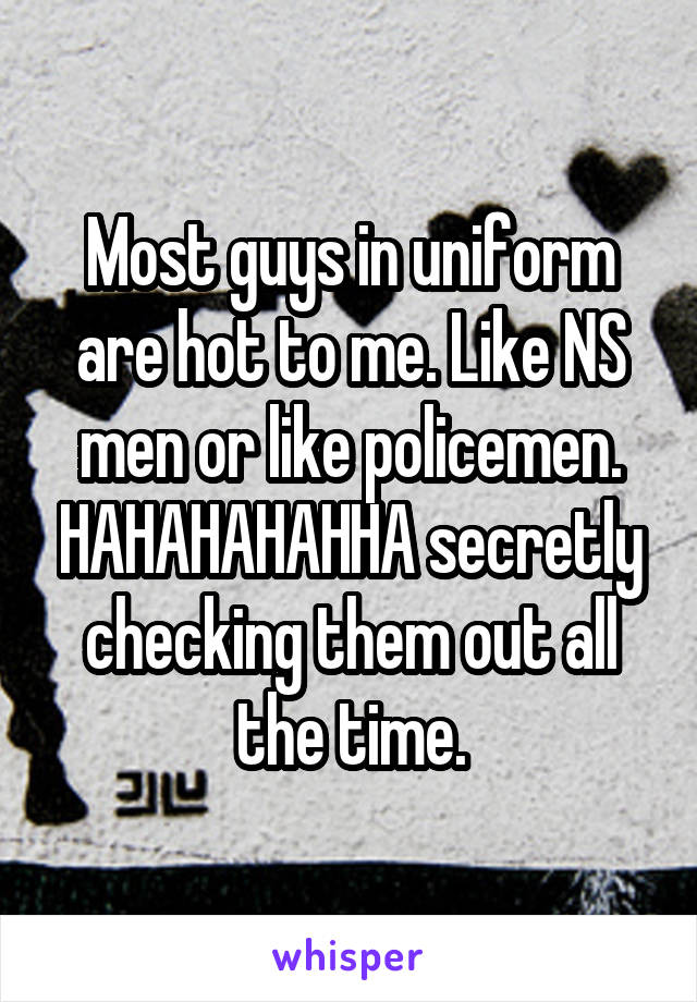 Most guys in uniform are hot to me. Like NS men or like policemen. HAHAHAHAHHA secretly checking them out all the time.