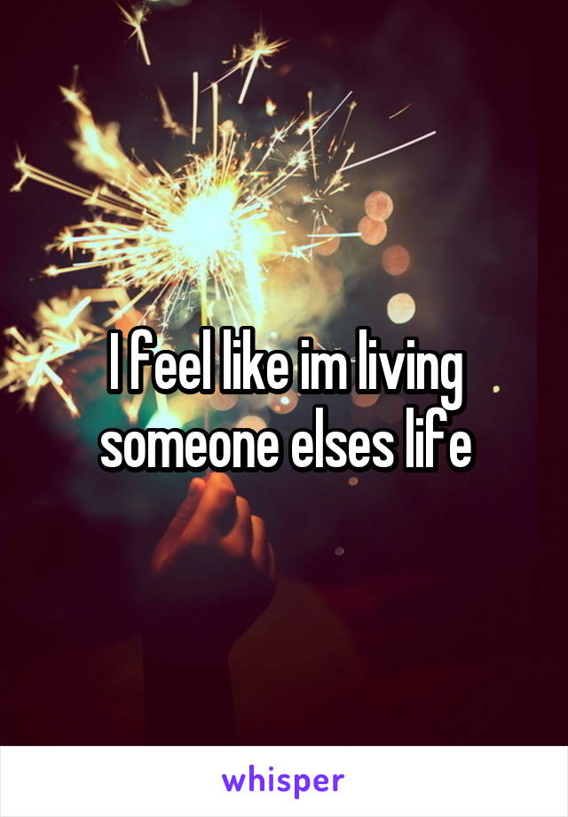 I feel like im living someone elses life