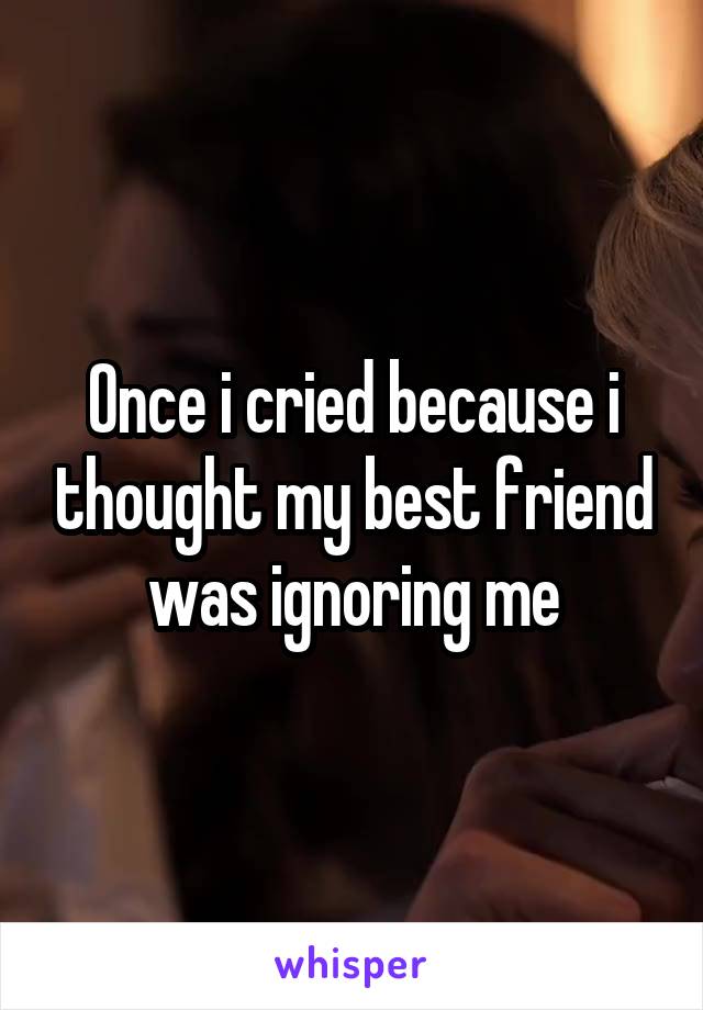 Once i cried because i thought my best friend was ignoring me