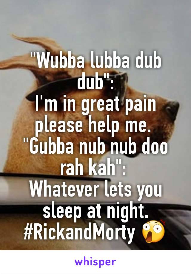 "Wubba lubba dub dub":
I'm in great pain please help me. 
"Gubba nub nub doo rah kah": 
Whatever lets you sleep at night.
#RickandMorty 😲