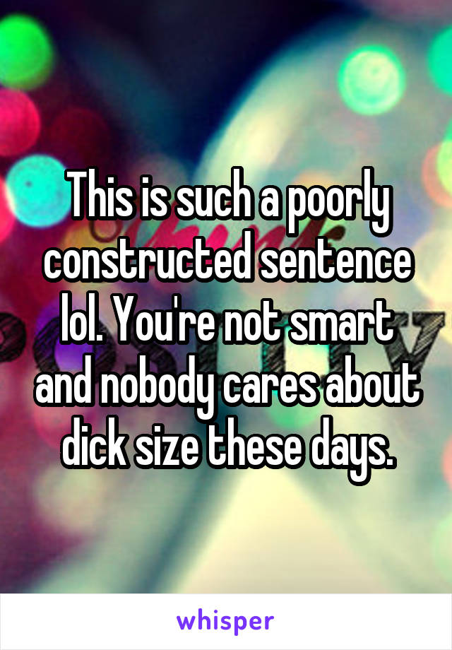 This is such a poorly constructed sentence lol. You're not smart and nobody cares about dick size these days.
