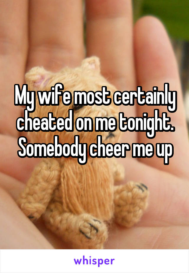 My wife most certainly cheated on me tonight. Somebody cheer me up

