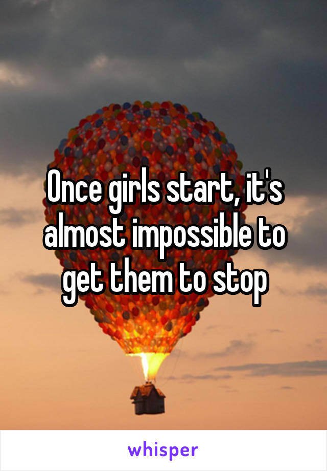 Once girls start, it's almost impossible to get them to stop