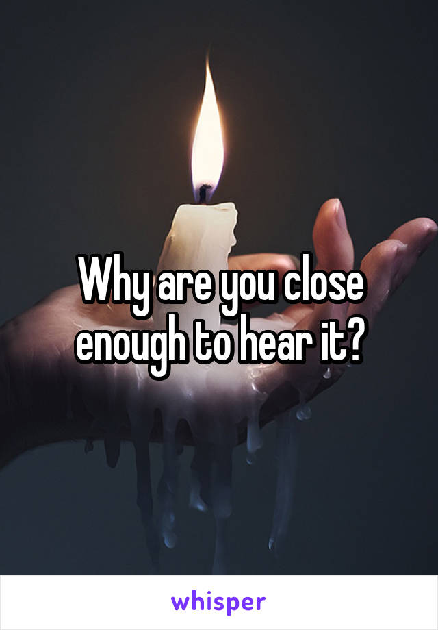 Why are you close enough to hear it?