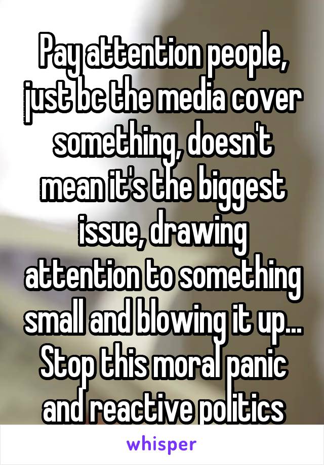Pay attention people, just bc the media cover something, doesn't mean it's the biggest issue, drawing attention to something small and blowing it up... Stop this moral panic and reactive politics