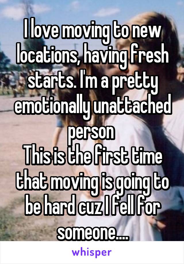 I love moving to new locations, having fresh starts. I'm a pretty emotionally unattached person 
This is the first time that moving is going to be hard cuz I fell for someone....
