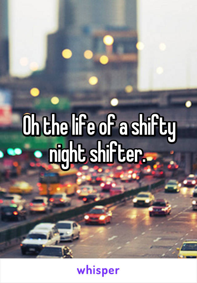 Oh the life of a shifty night shifter. 