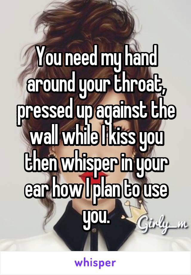 You need my hand around your throat, pressed up against the wall while I kiss you then whisper in your ear how I plan to use you.