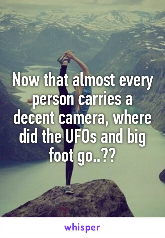Now that almost every person carries a decent camera, where did the UFOs and big foot go..??
