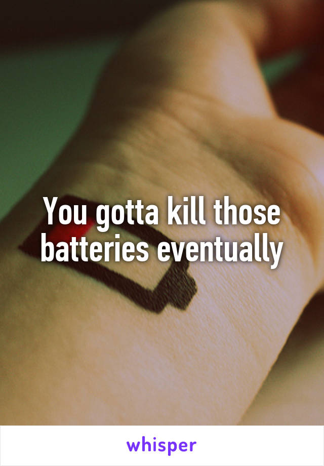 You gotta kill those batteries eventually