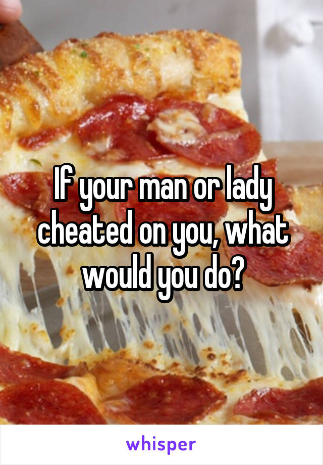 If your man or lady cheated on you, what would you do?