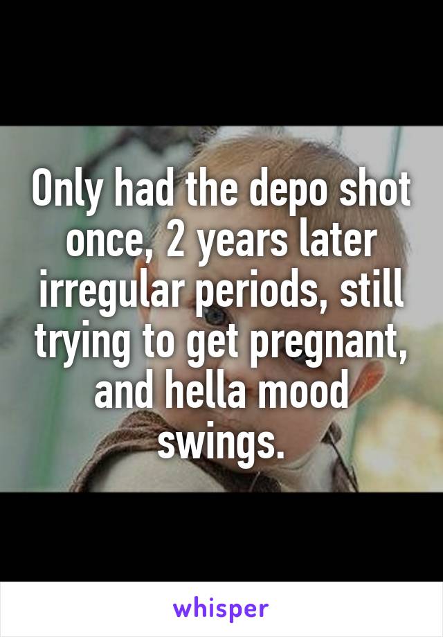 Only had the depo shot once, 2 years later irregular periods, still trying to get pregnant, and hella mood swings.