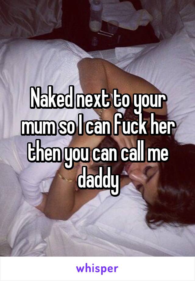 Naked next to your mum so I can fuck her then you can call me daddy