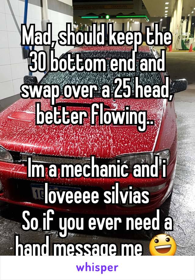 Mad, should keep the 30 bottom end and swap over a 25 head, better flowing.. 

Im a mechanic and i loveeee silvias
So if you ever need a hand message me 😃