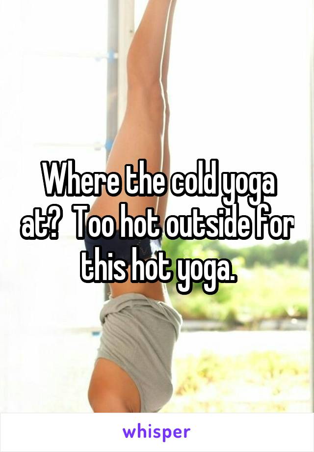 Where the cold yoga at?  Too hot outside for this hot yoga.