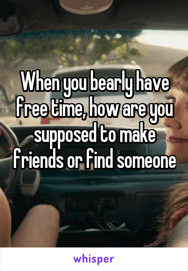 When you bearly have free time, how are you supposed to make friends or find someone 