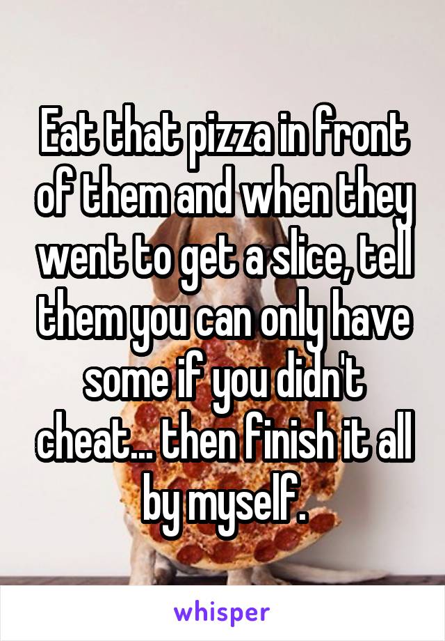 Eat that pizza in front of them and when they went to get a slice, tell them you can only have some if you didn't cheat... then finish it all by myself.