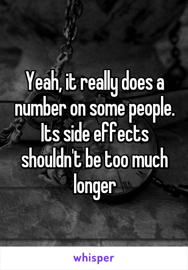 Yeah, it really does a number on some people. Its side effects shouldn't be too much longer