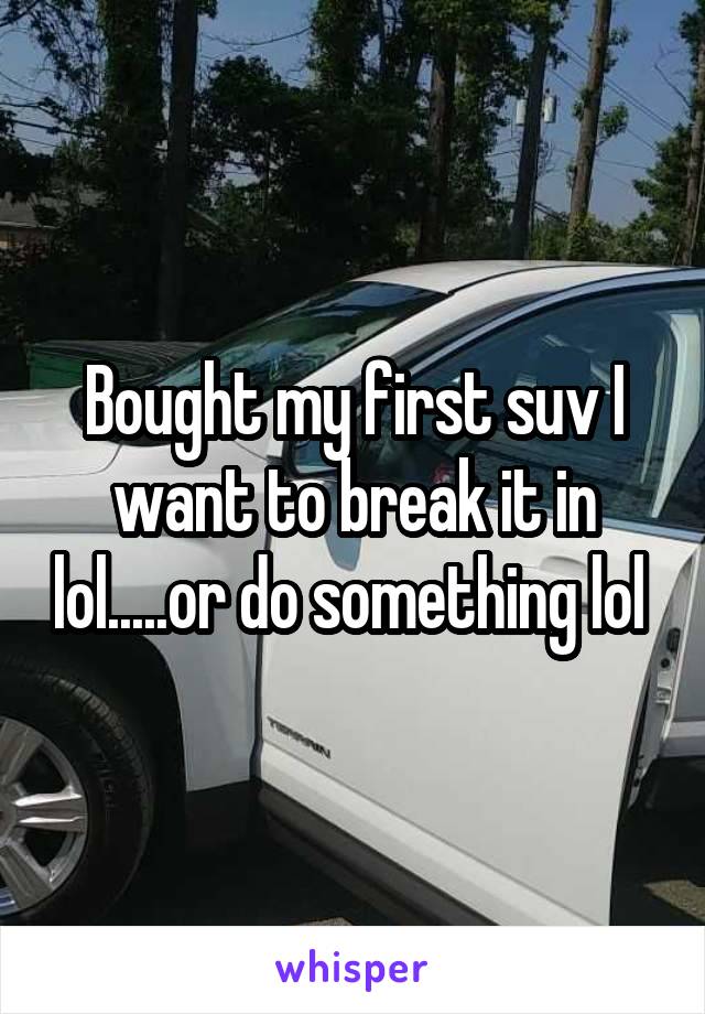 Bought my first suv I want to break it in lol.....or do something lol 