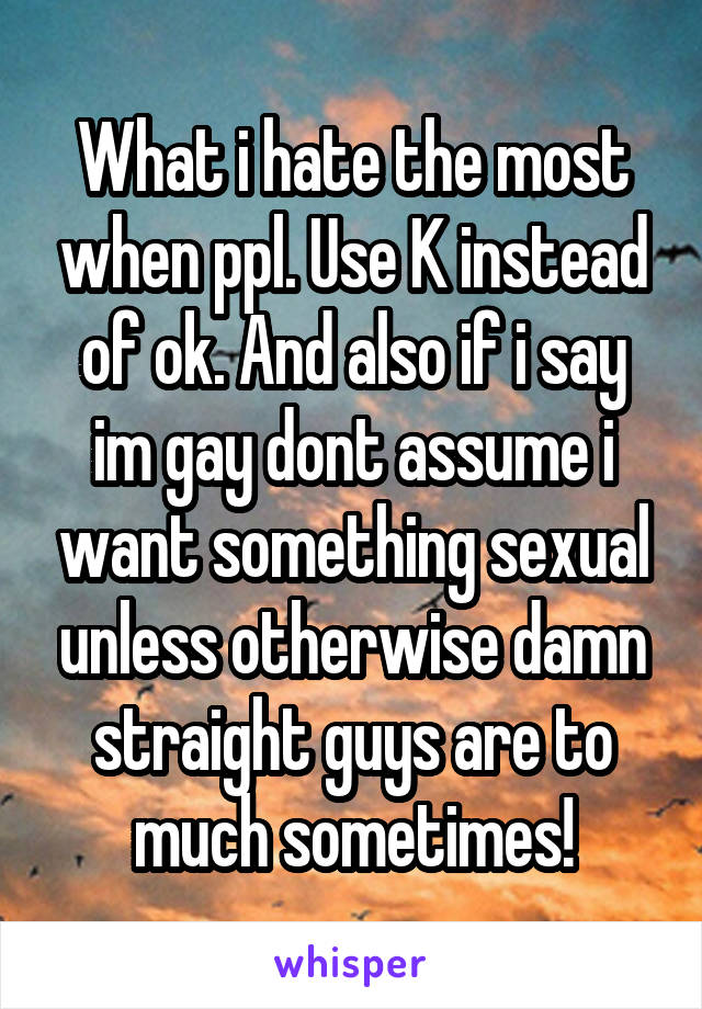 What i hate the most when ppl. Use K instead of ok. And also if i say im gay dont assume i want something sexual unless otherwise damn straight guys are to much sometimes!