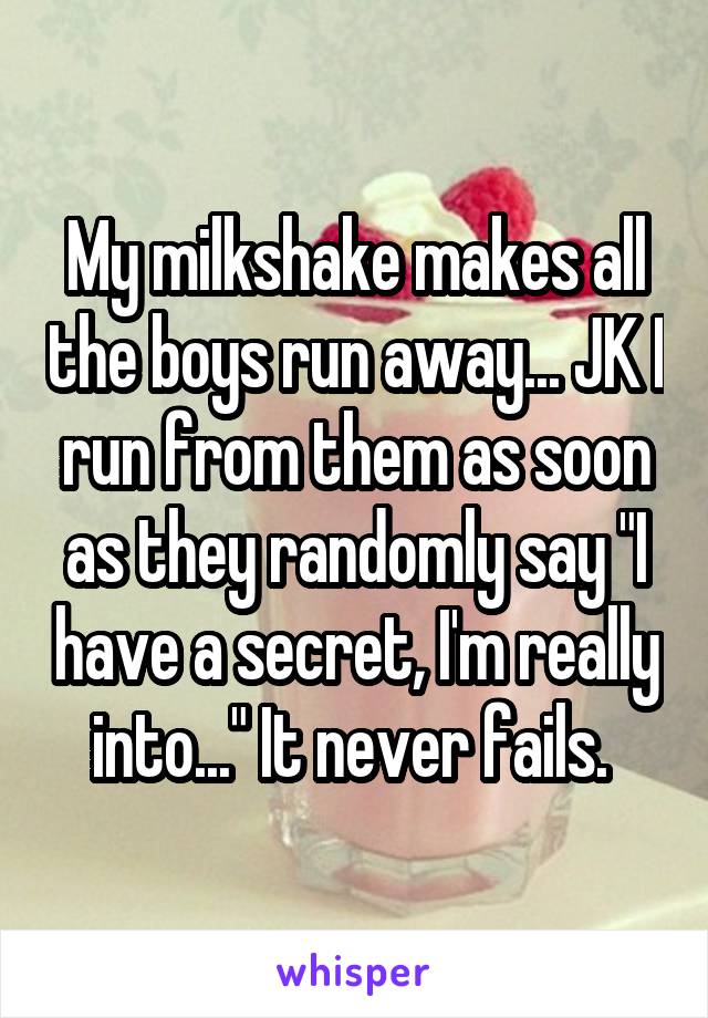 My milkshake makes all the boys run away... JK I run from them as soon as they randomly say "I have a secret, I'm really into..." It never fails. 