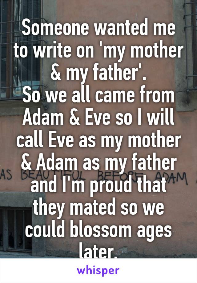 Someone wanted me to write on 'my mother & my father'.
So we all came from Adam & Eve so I will call Eve as my mother & Adam as my father and I'm proud that they mated so we could blossom ages later.