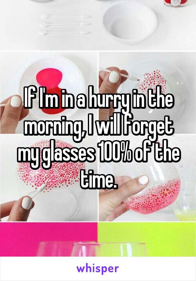 If I'm in a hurry in the morning, I will forget my glasses 100% of the time.
