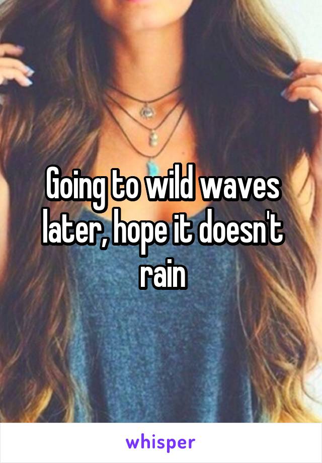 Going to wild waves later, hope it doesn't rain