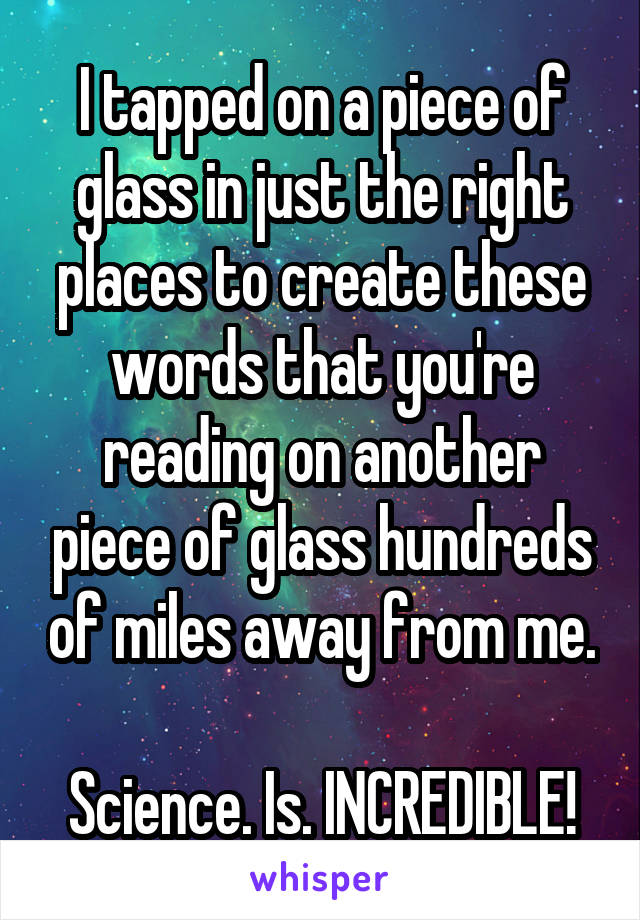 I tapped on a piece of glass in just the right places to create these words that you're reading on another piece of glass hundreds of miles away from me.

Science. Is. INCREDIBLE!