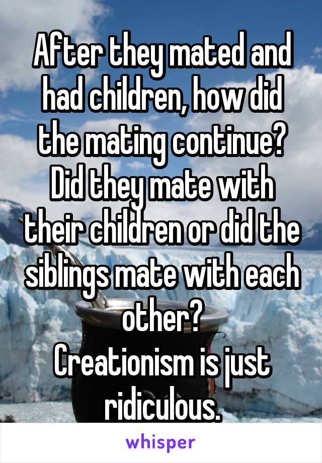 After they mated and had children, how did the mating continue? Did they mate with their children or did the siblings mate with each other?
Creationism is just ridiculous.