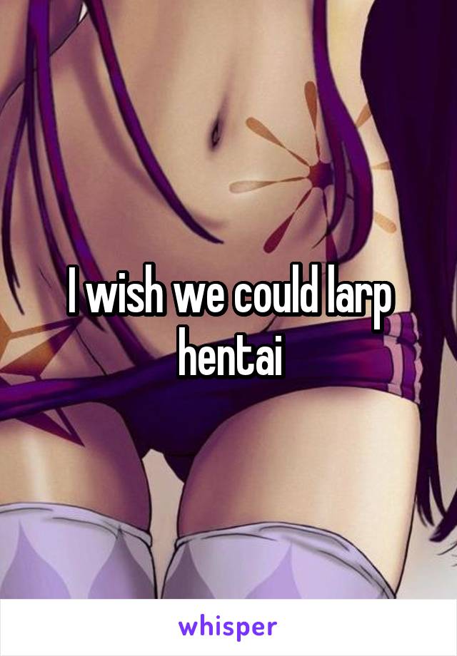 I wish we could larp hentai