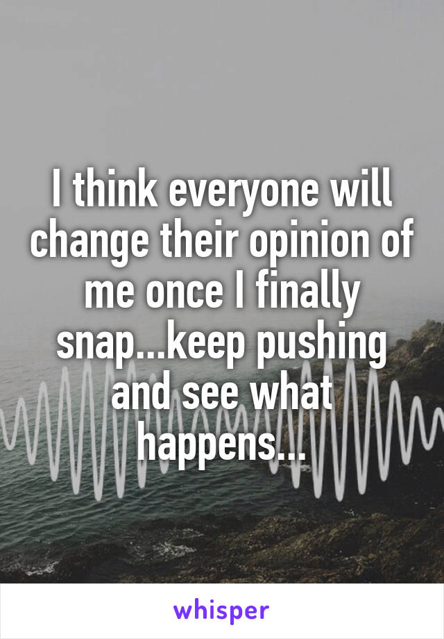 I think everyone will change their opinion of me once I finally snap...keep pushing and see what happens...
