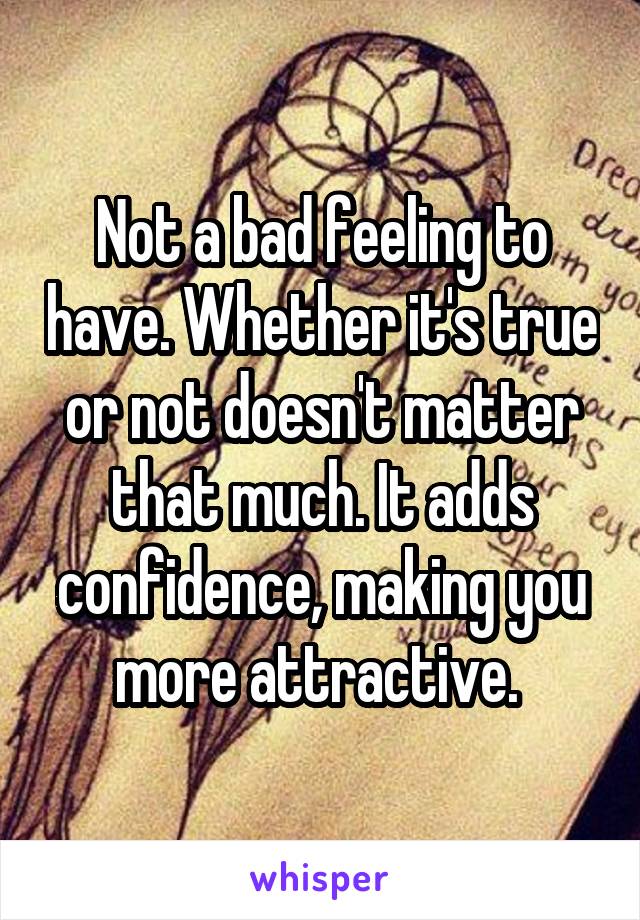 Not a bad feeling to have. Whether it's true or not doesn't matter that much. It adds confidence, making you more attractive. 
