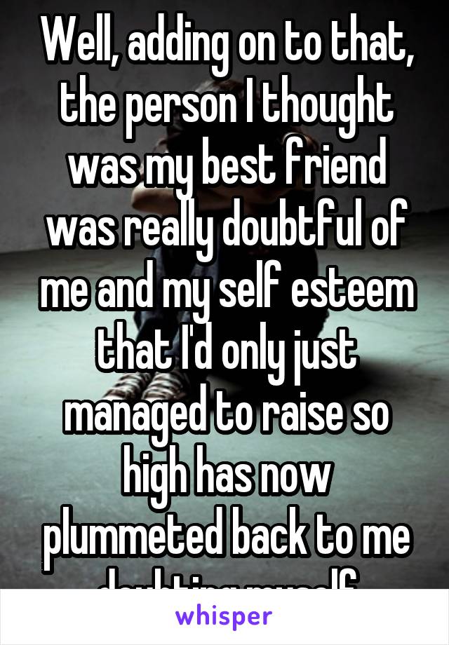 Well, adding on to that, the person I thought was my best friend was really doubtful of me and my self esteem that I'd only just managed to raise so high has now plummeted back to me doubting myself