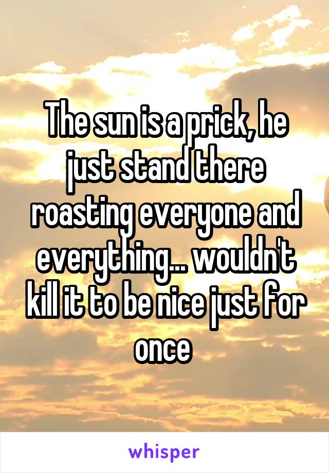 The sun is a prick, he just stand there roasting everyone and everything... wouldn't kill it to be nice just for once 