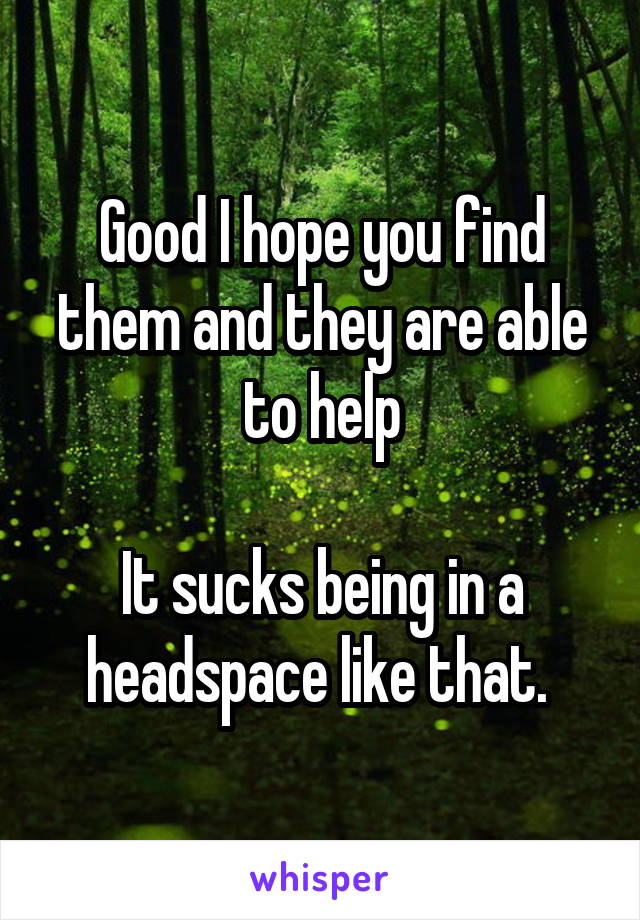 Good I hope you find them and they are able to help

It sucks being in a headspace like that. 