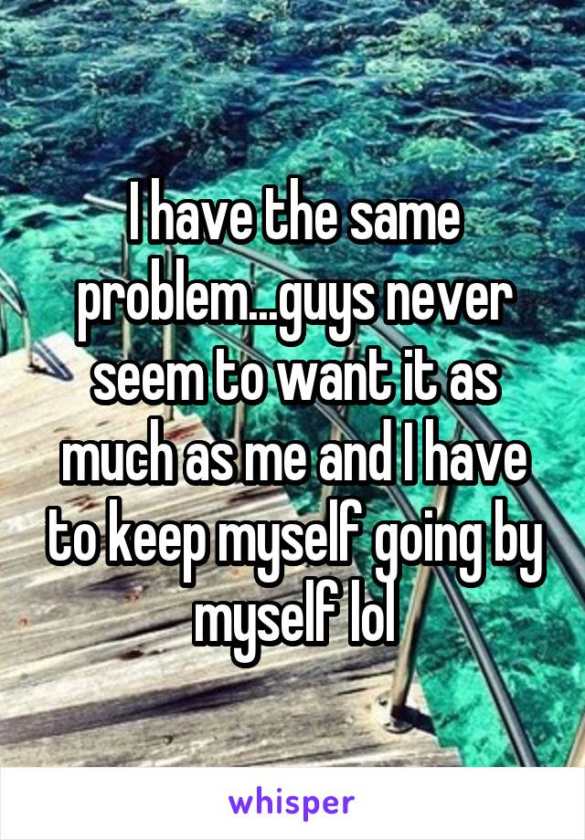 I have the same problem...guys never seem to want it as much as me and I have to keep myself going by myself lol