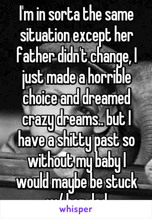 I'm in sorta the same situation except her father didn't change, I just made a horrible choice and dreamed crazy dreams.. but I have a shitty past so without my baby I would maybe be stuck w/ her dad