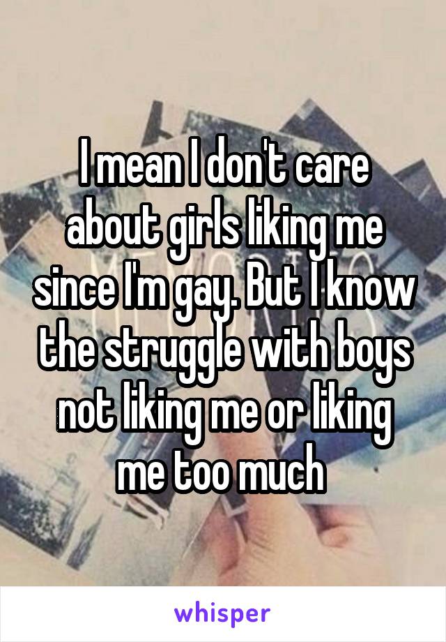 I mean I don't care about girls liking me since I'm gay. But I know the struggle with boys not liking me or liking me too much 